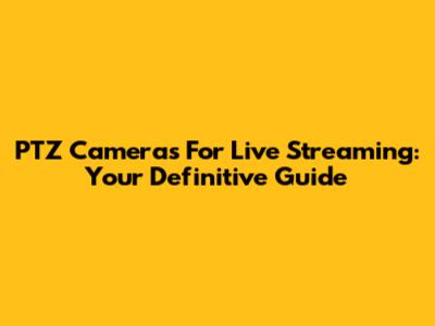 PTZ Cameras For Live Streaming: Your Definitive Guide