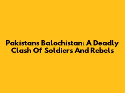 Pakistan's Balochistan: A Deadly Clash Of Soldiers And Rebels