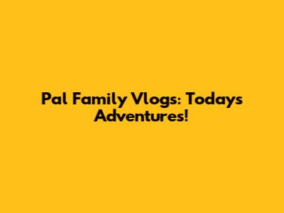 Pal Family Vlogs: Today's Adventures!