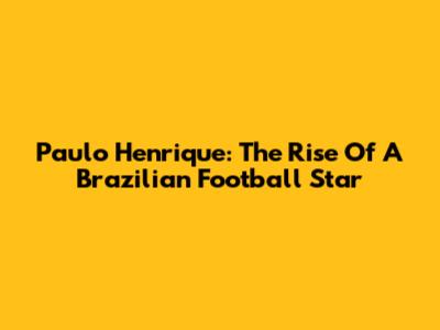 Paulo Henrique: The Rise Of A Brazilian Football Star