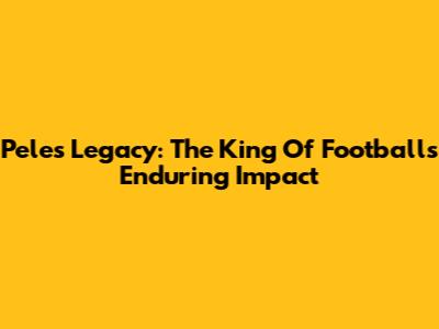 Pele's Legacy: The King Of Football's Enduring Impact