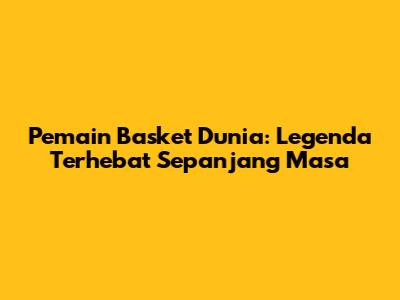 Pemain Basket Dunia: Legenda Terhebat Sepanjang Masa