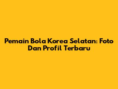 Pemain Bola Korea Selatan: Foto Dan Profil Terbaru