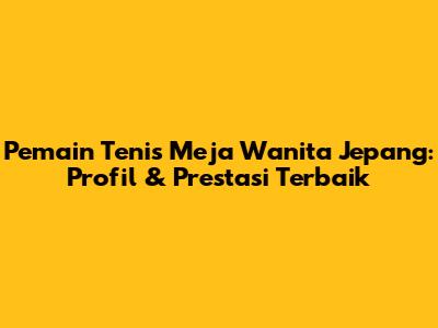 Pemain Tenis Meja Wanita Jepang: Profil & Prestasi Terbaik