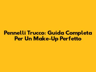 Pennelli Trucco: Guida Completa Per Un Make-Up Perfetto