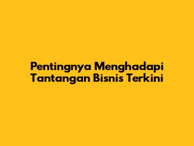 Pentingnya Menghadapi Tantangan Bisnis Terkini