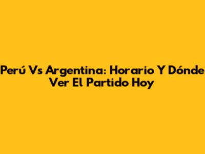 Perú Vs Argentina: Horario Y Dónde Ver El Partido Hoy