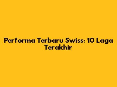 Performa Terbaru Swiss: 10 Laga Terakhir