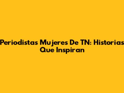 Periodistas Mujeres De TN: Historias Que Inspiran