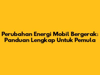 Perubahan Energi Mobil Bergerak: Panduan Lengkap Untuk Pemula