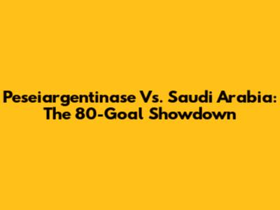 Peseiargentinase Vs. Saudi Arabia: The 80-Goal Showdown