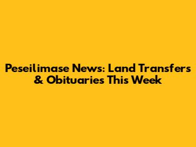 Peseilimase News: Land Transfers & Obituaries This Week