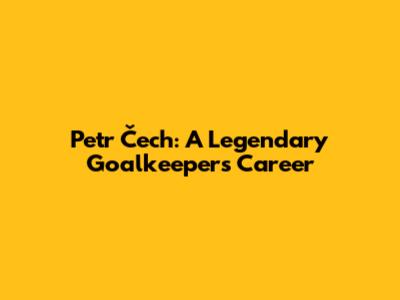 Petr Čech: A Legendary Goalkeeper's Career