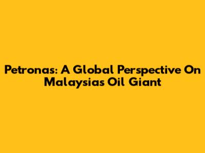 Petronas: A Global Perspective On Malaysia's Oil Giant