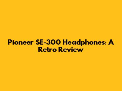 Pioneer SE-300 Headphones: A Retro Review
