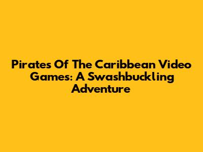 Pirates Of The Caribbean Video Games: A Swashbuckling Adventure