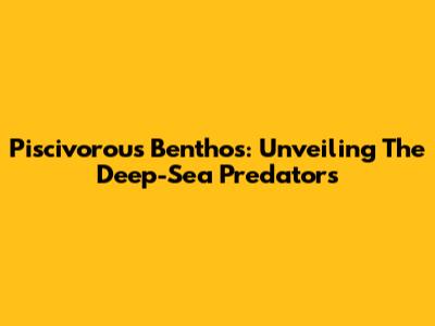 Piscivorous Benthos: Unveiling The Deep-Sea Predators