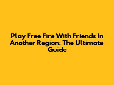 Play Free Fire With Friends In Another Region: The Ultimate Guide