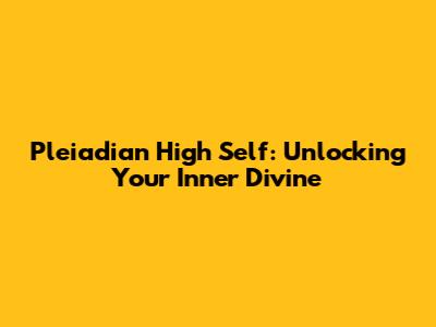Pleiadian High Self: Unlocking Your Inner Divine