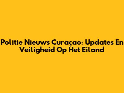Politie Nieuws Curaçao: Updates En Veiligheid Op Het Eiland