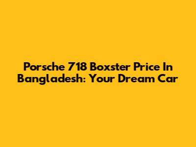 Porsche 718 Boxster Price In Bangladesh: Your Dream Car