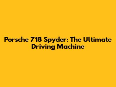 Porsche 718 Spyder: The Ultimate Driving Machine