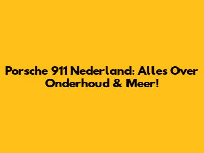 Porsche 911 Nederland: Alles Over Onderhoud & Meer!