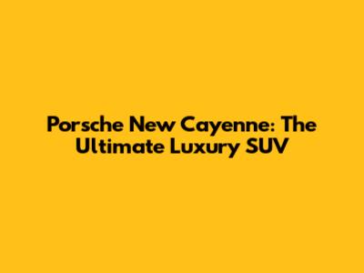 Porsche New Cayenne: The Ultimate Luxury SUV