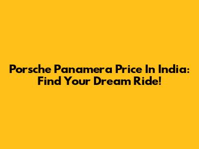 Porsche Panamera Price In India: Find Your Dream Ride!