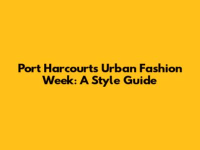 Port Harcourt's Urban Fashion Week: A Style Guide