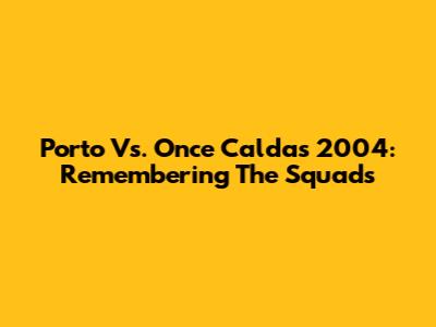 Porto Vs. Once Caldas 2004: Remembering The Squads
