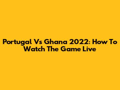 Portugal Vs Ghana 2022: How To Watch The Game Live