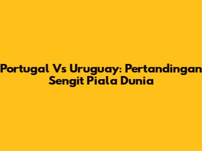 Portugal Vs Uruguay: Pertandingan Sengit Piala Dunia
