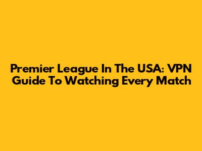 Premier League In The USA: VPN Guide To Watching Every Match