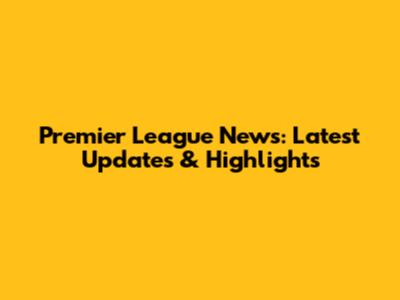 Premier League News: Latest Updates & Highlights