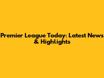 Premier League Today: Latest News & Highlights