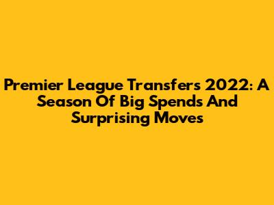 Premier League Transfers 2022: A Season Of Big Spends And Surprising Moves