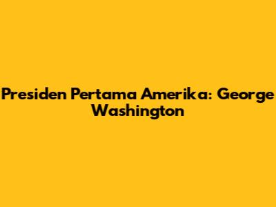 Presiden Pertama Amerika: George Washington