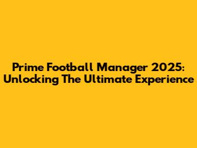 Prime Football Manager 2025: Unlocking The Ultimate Experience