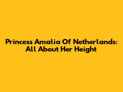Princess Amalia Of Netherlands: All About Her Height
