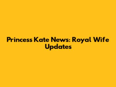 Princess Kate News: Royal Wife Updates