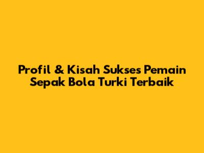 Profil & Kisah Sukses Pemain Sepak Bola Turki Terbaik
