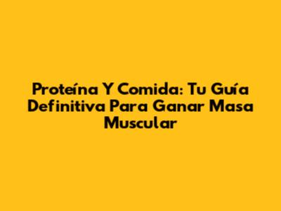 Proteína Y Comida: Tu Guía Definitiva Para Ganar Masa Muscular