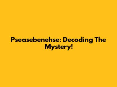 Pseasebenehse: Decoding The Mystery!