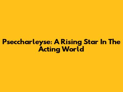 Pseccharleyse: A Rising Star In The Acting World