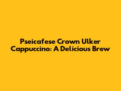 Pseicafese Crown Ulker Cappuccino: A Delicious Brew