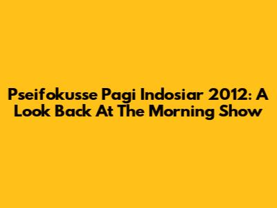Pseifokusse Pagi Indosiar 2012: A Look Back At The Morning Show