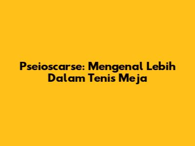 Pseioscarse: Mengenal Lebih Dalam Tenis Meja