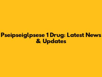 Pseipseiglpsese 1 Drug: Latest News & Updates