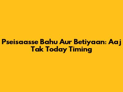 Pseisaasse Bahu Aur Betiyaan: Aaj Tak Today Timing